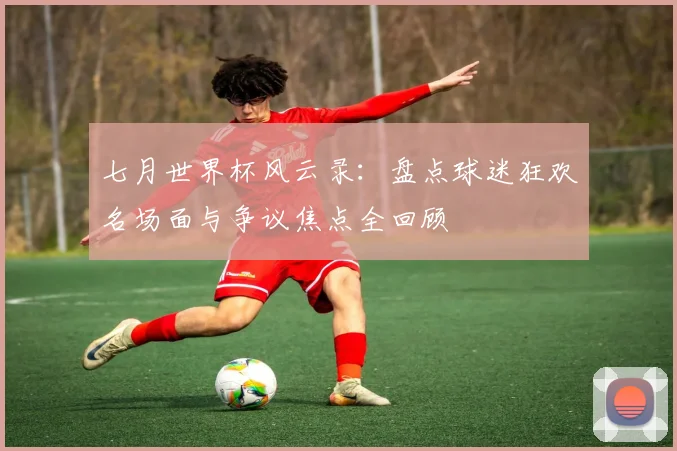 七月世界杯风云录:盘点球迷狂欢名场面与争议焦点全回顾