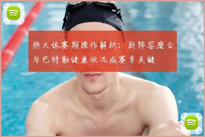 热火休赛期操作解析：新阵容磨合与巴特勒健康状况成赛季关键
