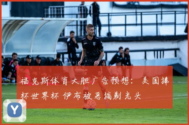 福克斯体育大胆广告预想:美国捧杯世界杯 伊布被恶搞剃光头