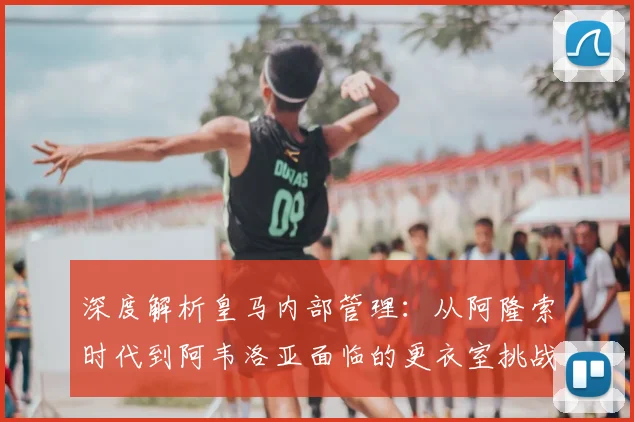 深度解析皇马内部管理:从阿隆索时代到阿韦洛亚面临的更衣室挑战与对策