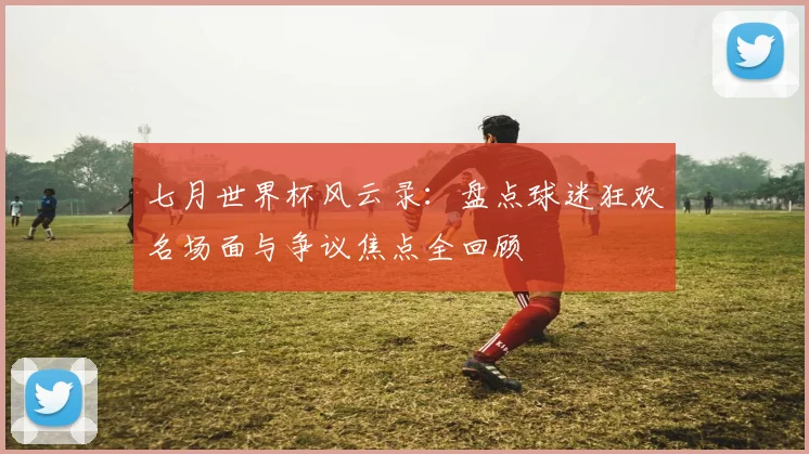 七月世界杯风云录：盘点球迷狂欢名场面与争议焦点全回顾