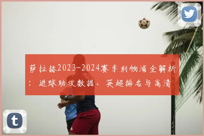 萨拉赫2023-2024赛季利物浦全解析：进球助攻数据、英超排名与高清比赛集锦